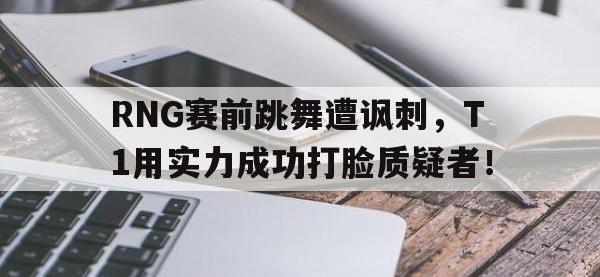 亚博体育官方网站-RNG赛前跳舞遭讽刺，T1用实力成功打脸质疑者！