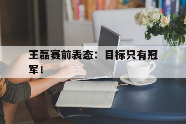 亚博体育官方-王磊赛前表态：目标只有冠军！